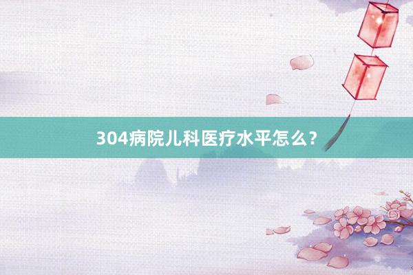 304病院儿科医疗水平怎么？
