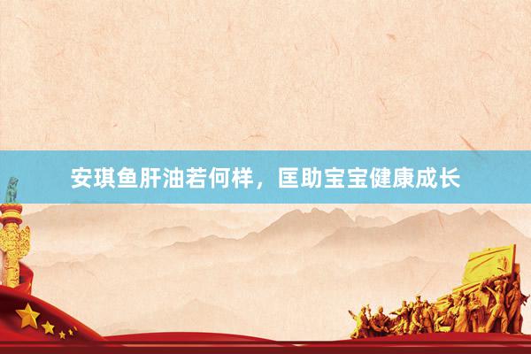 安琪鱼肝油若何样，匡助宝宝健康成长